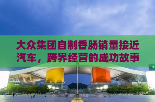大众集团自制香肠销量接近汽车，跨界经营的成功故事